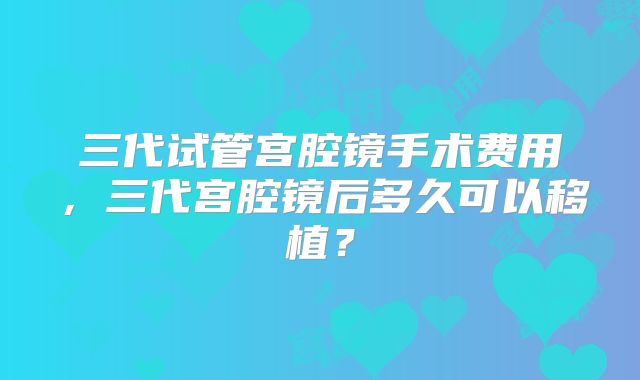 三代试管宫腔镜手术费用,三代宫腔镜后多久可以移植?