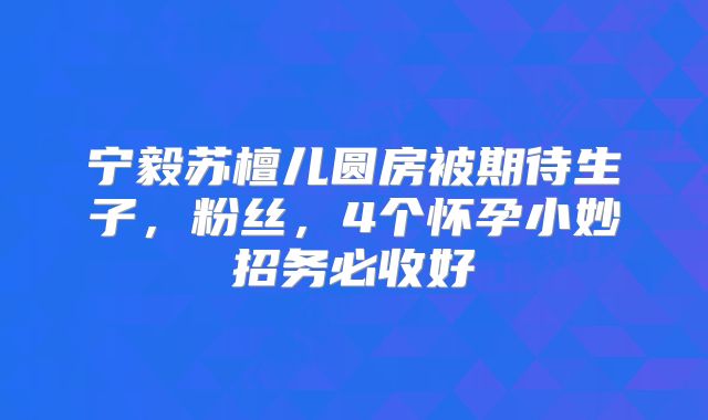 宁毅苏檀儿圆房被期待生子，粉丝，4个怀孕小妙招务必收好