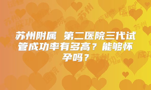 苏州附属 第二医院三代试管成功率有多高？能够怀孕吗？