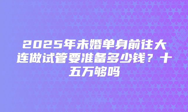 2025年未婚单身前往大连做试管要准备多少钱?十五万够吗