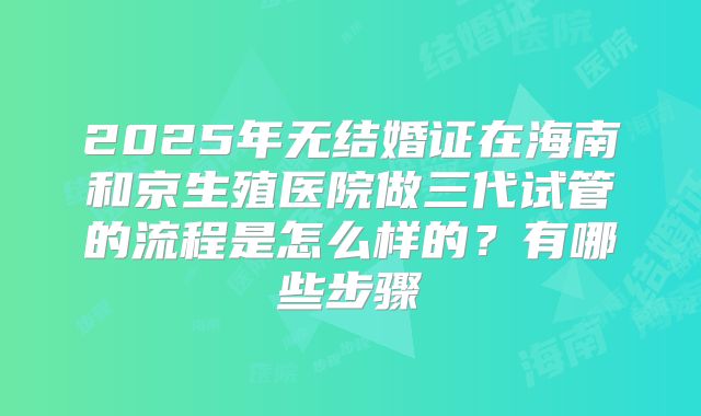 2025年无结婚证在海南和京生殖医院做三代试管的流程是怎么样的?有哪些步骤