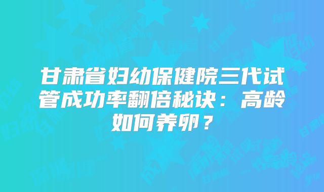 甘肃省妇幼保健院三代试管成功率翻倍秘诀：高龄如何养卵？