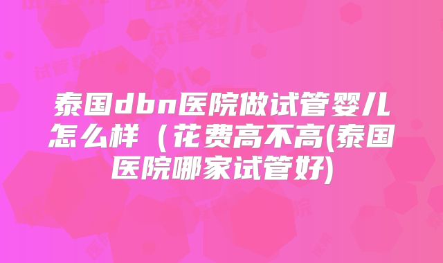 泰国dbn医院做试管婴儿怎么样（花费高不高(泰国医院哪家试管好)