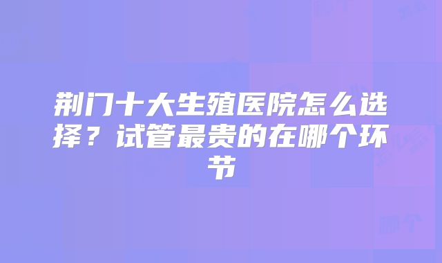 荆门十大生殖医院怎么选择？试管最贵的在哪个环节