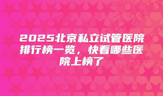 2025北京私立试管医院排行榜一览，快看哪些医院上榜了