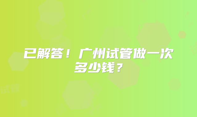 已解答！广州试管做一次多少钱？