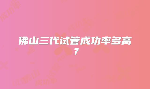 佛山三代试管成功率多高？