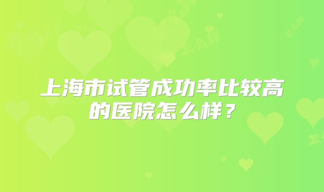 上海市试管成功率比较高的医院怎么样?