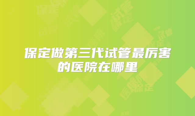 保定做第三代试管最厉害的医院在哪里