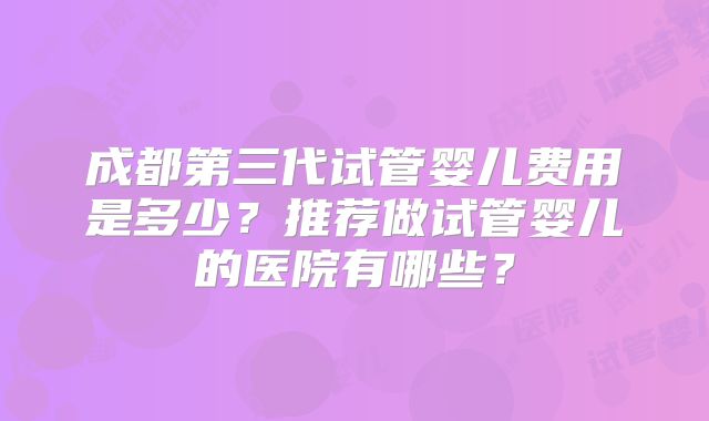 成都第三代试管婴儿费用是多少？推荐做试管婴儿的医院有哪些？