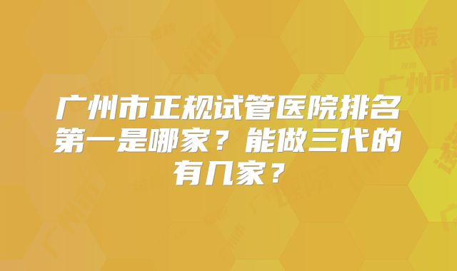 广州市正规试管医院排名第一是哪家?能做三代的有几家?