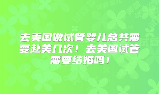 去美国做试管婴儿总共需要赴美几次！去美国试管需要结婚吗！