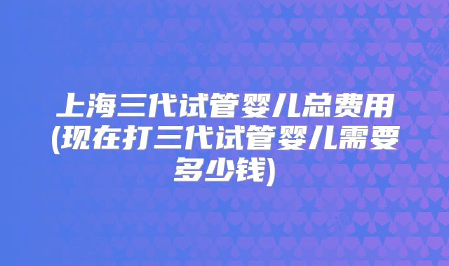 上海三代试管婴儿总费用(现在打三代试管婴儿需要多少钱)