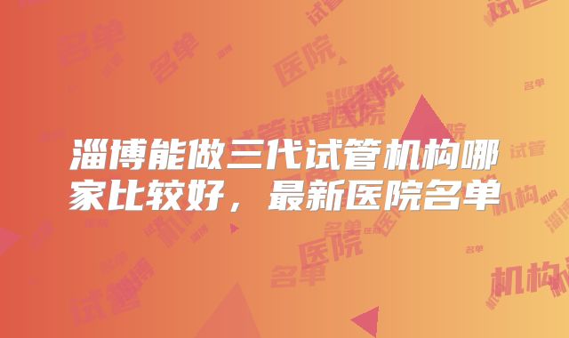 淄博能做三代试管机构哪家比较好，最新医院名单