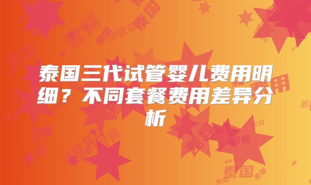 泰国三代试管婴儿费用明细？不同套餐费用差异分析