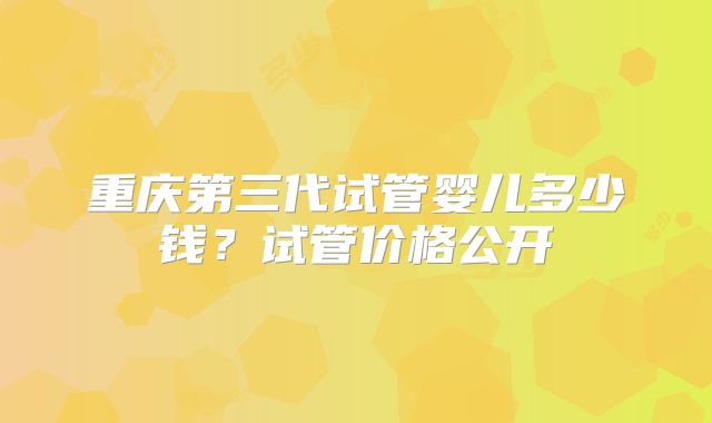 重庆第三代试管婴儿多少钱？试管价格公开