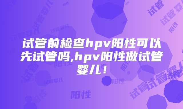 试管前检查hpv阳性可以先试管吗,hpv阳性做试管婴儿！