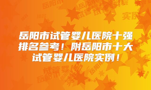 岳阳市试管婴儿医院十强排名参考！附岳阳市十大试管婴儿医院实例！