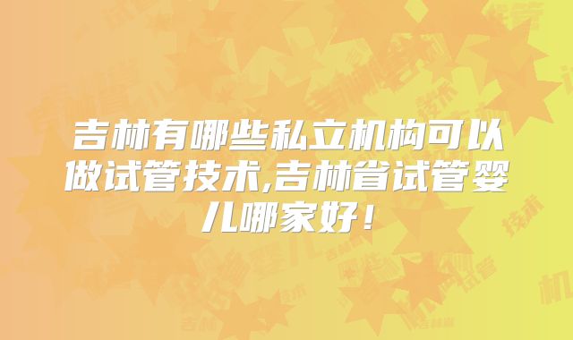 吉林有哪些私立机构可以做试管技术,吉林省试管婴儿哪家好!