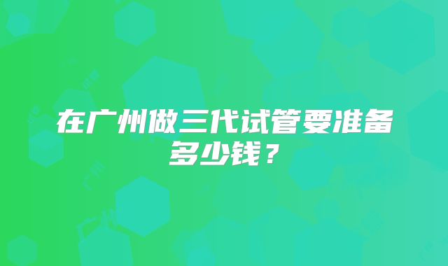 在广州做三代试管要准备多少钱？