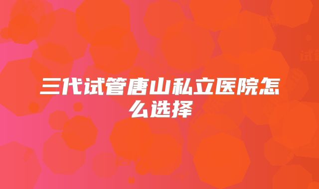 三代试管唐山私立医院怎么选择