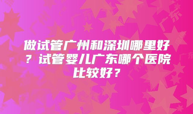 做试管广州和深圳哪里好？试管婴儿广东哪个医院比较好？