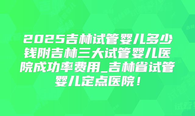 2025吉林试管婴儿多少钱附吉林三大试管婴儿医院成功率费用_吉林省试管婴儿定点医院!