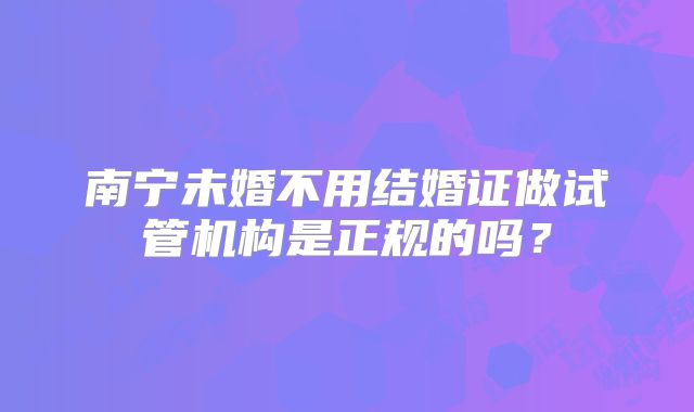 南宁未婚不用结婚证做试管机构是正规的吗？