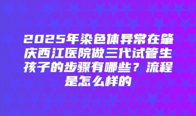 2025年染色体异常在肇庆西江医院做三代试管生孩子的步骤有哪些?流程是怎么样的