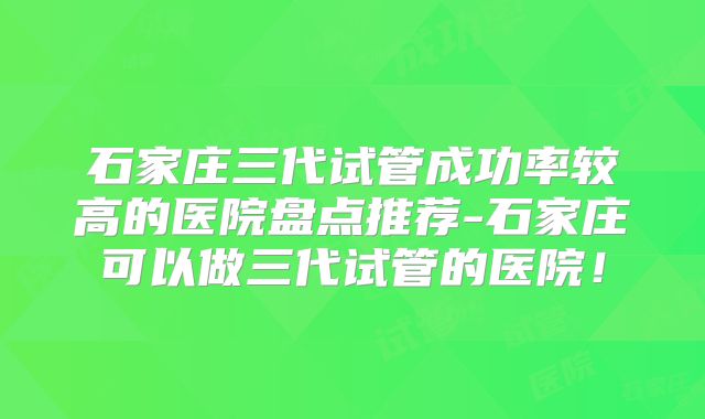 石家庄三代试管成功率较高的医院盘点推荐-石家庄可以做三代试管的医院！
