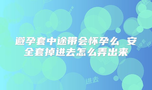 避孕套中途带会怀孕么 安全套掉进去怎么弄出来