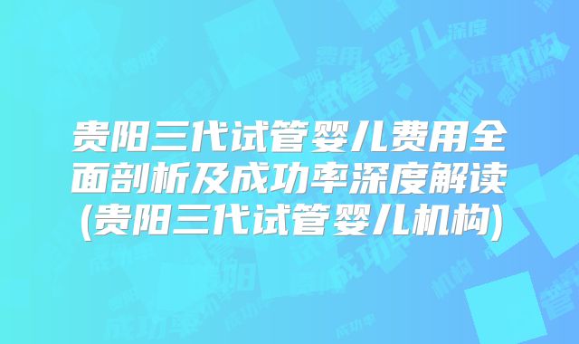 贵阳三代试管婴儿费用全面剖析及成功率深度解读(贵阳三代试管婴儿机构)