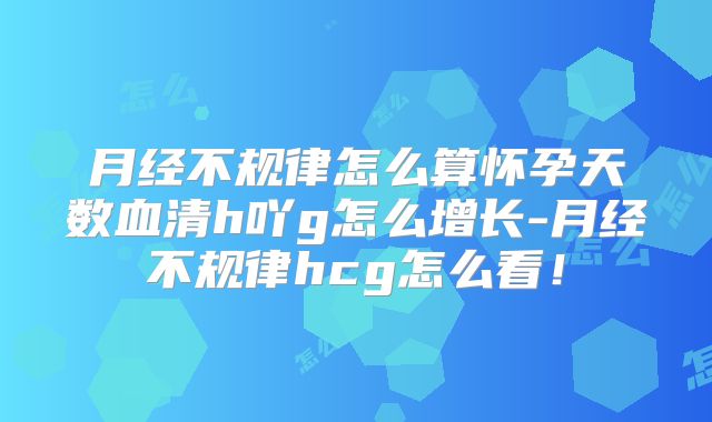 月经不规律怎么算怀孕天数血清h吖g怎么增长-月经不规律hcg怎么看！