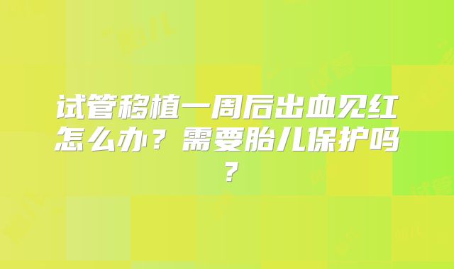 试管移植一周后出血见红怎么办？需要胎儿保护吗？