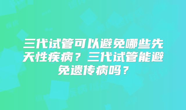 三代试管可以避免哪些先天性疾病?三代试管能避免遗传病吗?