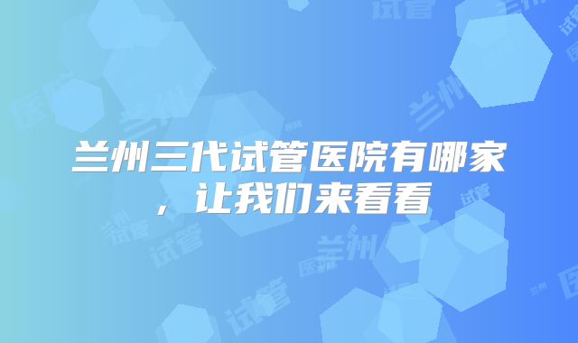 兰州三代试管医院有哪家，让我们来看看