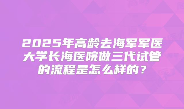 2025年高龄去海军军医大学长海医院做三代试管的流程是怎么样的？