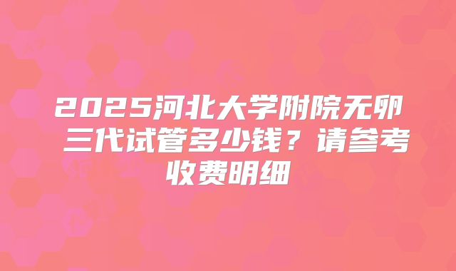 2025河北大学附院无卵�三代试管多少钱？请参考收费明细