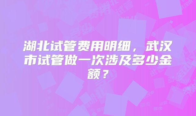 湖北试管费用明细，武汉市试管做一次涉及多少金额？