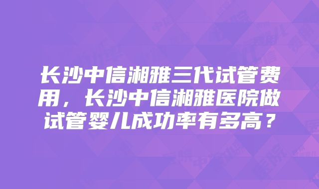 长沙中信湘雅三代试管费用,长沙中信湘雅医院做试管婴儿成功率有多高?