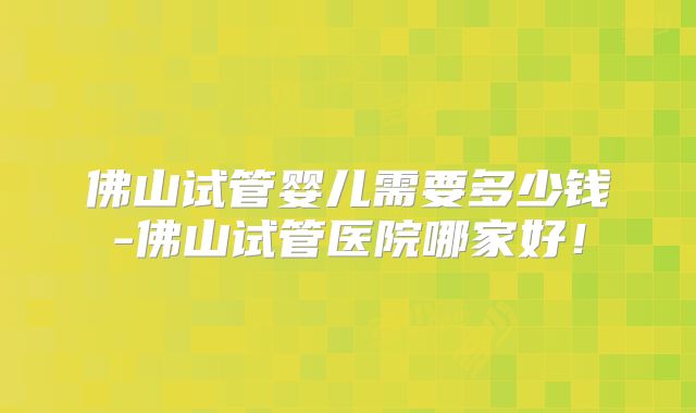 佛山试管婴儿需要多少钱-佛山试管医院哪家好！