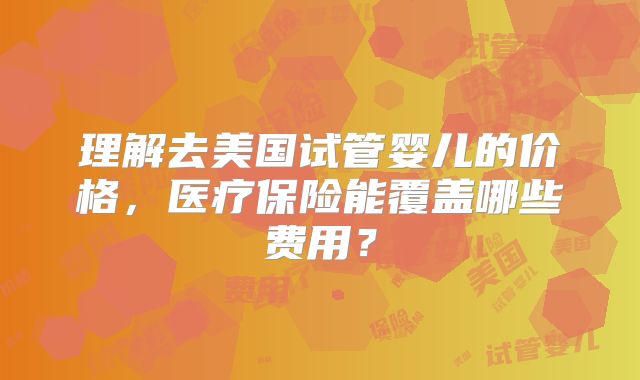 理解去美国试管婴儿的价格，医疗保险能覆盖哪些费用？