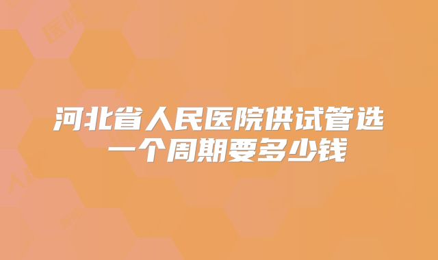 河北省人民医院供试管选�一个周期要多少钱