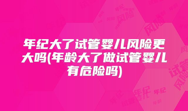 年纪大了试管婴儿风险更大吗(年龄大了做试管婴儿有危险吗)