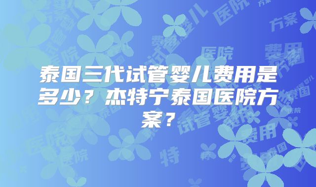 泰国三代试管婴儿费用是多少?杰特宁泰国医院方案?