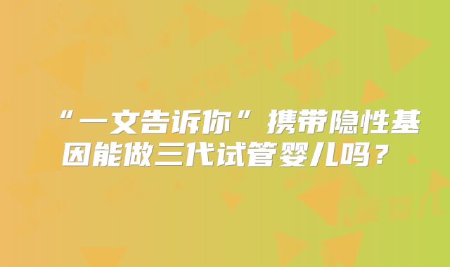 “一文告诉你”携带隐性基因能做三代试管婴儿吗？