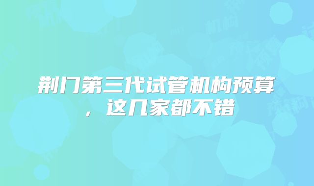 荆门第三代试管机构预算,这几家都不错