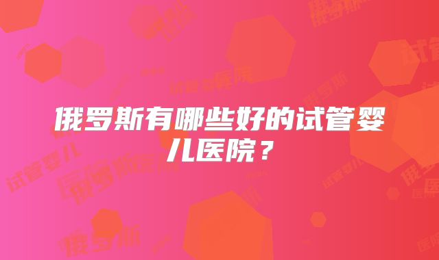 俄罗斯有哪些好的试管婴儿医院？