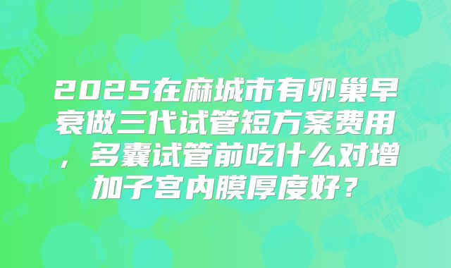 2025在麻城市有卵巢早衰做三代试管短方案费用，多囊试管前吃什么对增加子宫内膜厚度好？