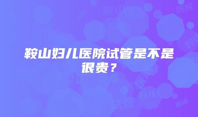 鞍山妇儿医院试管是不是很贵?